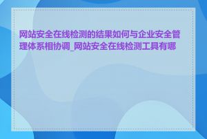 网站安全在线检测的结果如何与企业安全管理体系相协调_网站安全在线检测工具有哪些