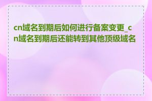 cn域名到期后如何进行备案变更_cn域名到期后还能转到其他顶级域名吗