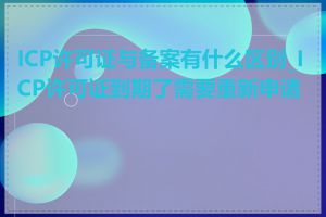ICP许可证与备案有什么区别_ICP许可证到期了需要重新申请吗