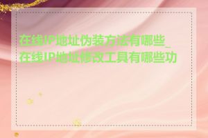 在线IP地址伪装方法有哪些_在线IP地址修改工具有哪些功能