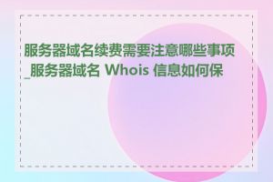 服务器域名续费需要注意哪些事项_服务器域名 Whois 信息如何保护