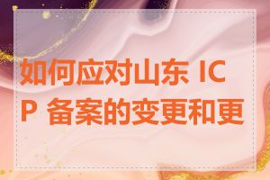 如何应对山东 ICP 备案的变更和更新