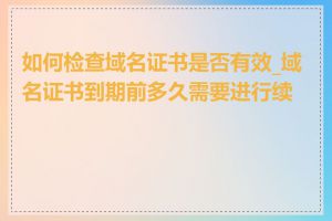 如何检查域名证书是否有效_域名证书到期前多久需要进行续费