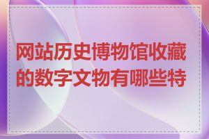 网站历史博物馆收藏的数字文物有哪些特点