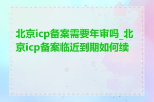 北京icp备案需要年审吗_北京icp备案临近到期如何续办