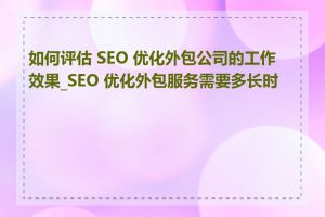 如何评估 SEO 优化外包公司的工作效果_SEO 优化外包服务需要多长时间