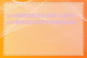 ipv6新网域名对企业有什么影响_ipv6新网域名如何与传统网站做兼容