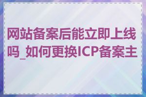网站备案后能立即上线吗_如何更换ICP备案主体