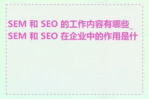 SEM 和 SEO 的工作内容有哪些_SEM 和 SEO 在企业中的作用是什么