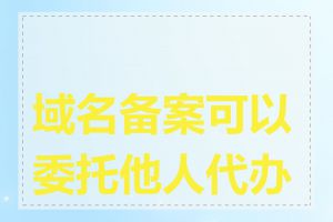 域名备案可以委托他人代办吗