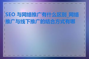 SEO 与网络推广有什么区别_网络推广与线下推广的结合方式有哪些