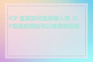 ICP 备案如何选择接入商_ICP备案后网站可以使用哪些域名