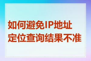 如何避免IP地址定位查询结果不准确
