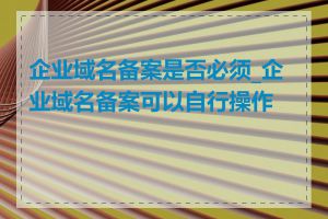 企业域名备案是否必须_企业域名备案可以自行操作吗