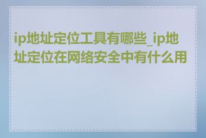 ip地址定位工具有哪些_ip地址定位在网络安全中有什么用途