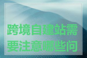 跨境自建站需要注意哪些问题