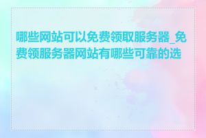 哪些网站可以免费领取服务器_免费领服务器网站有哪些可靠的选择