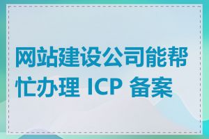 网站建设公司能帮忙办理 ICP 备案吗