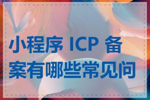 小程序 ICP 备案有哪些常见问题