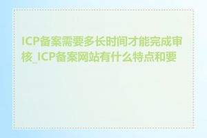 ICP备案需要多长时间才能完成审核_ICP备案网站有什么特点和要求