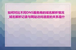 如何对比不同DNS服务商的域名解析情况_域名解析记录与网站访问速度的关系是什么