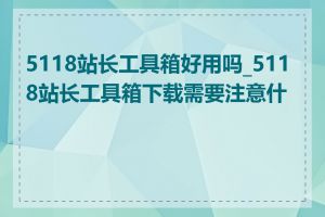 5118站长工具箱好用吗_5118站长工具箱下载需要注意什么