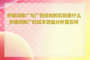 关键词推广与广告投放的区别是什么_关键词推广的成本效益分析是怎样的