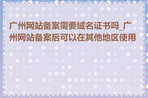 广州网站备案需要域名证书吗_广州网站备案后可以在其他地区使用吗
