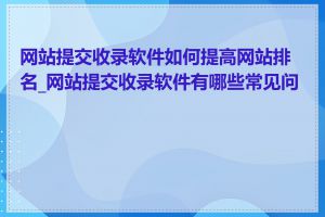 网站提交收录软件如何提高网站排名_网站提交收录软件有哪些常见问题