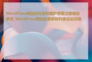 WordPress网站的托管和维护需要注意哪些事项_WordPress网站的更新和升级该如何操作