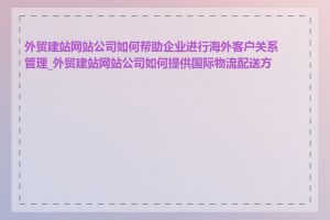 外贸建站网站公司如何帮助企业进行海外客户关系管理_外贸建站网站公司如何提供国际物流配送方案