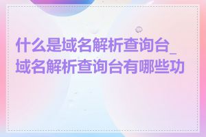 什么是域名解析查询台_域名解析查询台有哪些功能