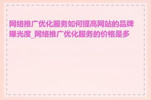 网络推广优化服务如何提高网站的品牌曝光度_网络推广优化服务的价格是多少