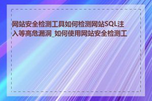 网站安全检测工具如何检测网站SQL注入等高危漏洞_如何使用网站安全检测工具