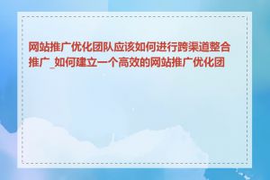 网站推广优化团队应该如何进行跨渠道整合推广_如何建立一个高效的网站推广优化团队