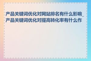 产品关键词优化对网站排名有什么影响_产品关键词优化对提高转化率有什么作用
