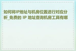 如何将IP地址与机房位置进行对应分析_免费的 IP 地址查询机房工具有哪些
