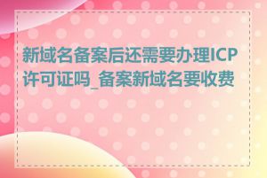 新域名备案后还需要办理ICP许可证吗_备案新域名要收费吗