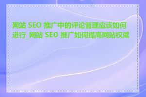 网站 SEO 推广中的评论管理应该如何进行_网站 SEO 推广如何提高网站权威性