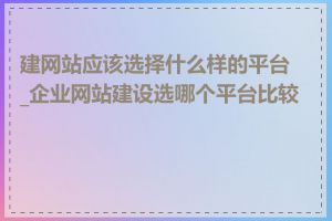 建网站应该选择什么样的平台_企业网站建设选哪个平台比较好