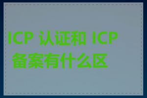 ICP 认证和 ICP 备案有什么区别