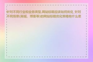 针对不同行业和业务类型,网站标题应该如何优化_针对不同场景(商城、博客等)的网站标题优化策略有什么差异