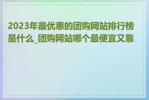 2023年最优惠的团购网站排行榜是什么_团购网站哪个最便宜又靠谱