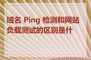 域名 Ping 检测和网站负载测试的区别是什么