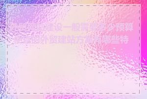 外贸网站建设一般需要多少预算_便宜的外贸建站方案有哪些特点