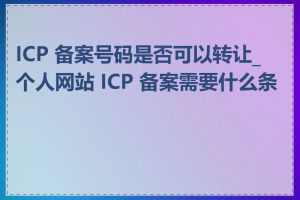 ICP 备案号码是否可以转让_个人网站 ICP 备案需要什么条件