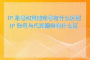 IP 账号和其他账号有什么区别_IP 账号与代理服务有什么区别