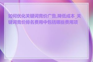 如何优化关键词竞价广告,降低成本_关键词竞价排名费用中包括哪些费用项目