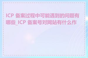 ICP 备案过程中可能遇到的问题有哪些_ICP 备案号对网站有什么作用
