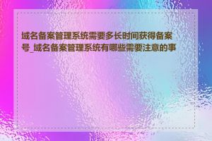 域名备案管理系统需要多长时间获得备案号_域名备案管理系统有哪些需要注意的事项